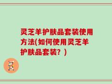 灵芝羊护肤品套装使用方法(如何使用灵芝羊护肤品套装？)