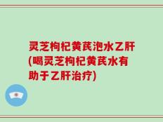 灵芝枸杞黄芪泡水乙肝(喝灵芝枸杞黄芪水有助于乙肝治疗)