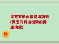 灵芝石斛山楂煲汤功效(灵芝石斛山楂汤的健康功效)