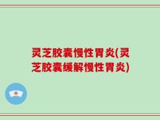 灵芝胶囊慢性胃炎(灵芝胶囊缓解慢性胃炎)