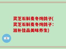 灵芝石斛麦冬炖鸽子(灵芝石斛麦冬炖鸽子：滋补佳品美味养生)