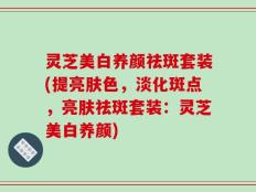灵芝美白养颜祛斑套装(提亮肤色，淡化斑点，亮肤祛斑套装：灵芝美白养颜)