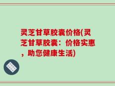 灵芝甘草胶囊价格(灵芝甘草胶囊：价格实惠，助您健康生活)