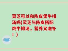 灵芝可以和陈皮煲牛排汤吗(灵芝与陈皮搭配炖牛排汤，营养又滋补！)