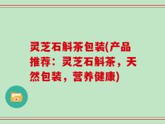 灵芝石斛茶包装(产品推荐：灵芝石斛茶，天然包装，营养健康)
