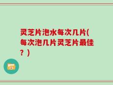 灵芝片泡水每次几片(每次泡几片灵芝片最佳？)