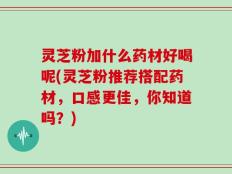 灵芝粉加什么药材好喝呢(灵芝粉推荐搭配药材，口感更佳，你知道吗？)