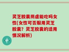 灵芝胶囊阴虚能吃吗女性(女性可否服用灵芝胶囊？灵芝胶囊的适用情况解析)