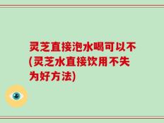 灵芝直接泡水喝可以不(灵芝水直接饮用不失为好方法)
