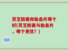 灵芝胶囊和胎盘片哪个好(灵芝胶囊与胎盘片，哪个更优？)