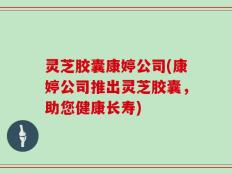 灵芝胶囊康婷公司(康婷公司推出灵芝胶囊，助您健康长寿)