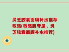 灵芝胶囊面膜补水推荐敏感(敏感肌专属，灵芝胶囊面膜补水推荐)