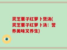 灵芝粟子红萝卜煲汤(灵芝粟子红萝卜汤：营养美味又养生)