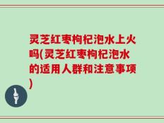 灵芝红枣枸杞泡水上火吗(灵芝红枣枸杞泡水的适用人群和注意事项)