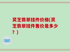 灵芝翡翠挂件价格(灵芝翡翠挂件售价是多少？)