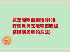 灵芝睡眠面膜推荐(推荐使用灵芝睡眠面膜提高睡眠质量的方法)