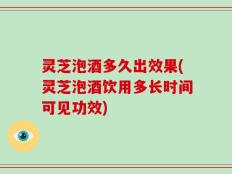 灵芝泡酒多久出效果(灵芝泡酒饮用多长时间可见功效)