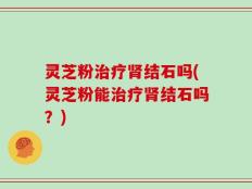 灵芝粉治疗肾结石吗(灵芝粉能治疗肾结石吗？)
