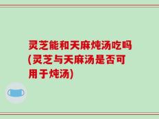 灵芝能和天麻炖汤吃吗(灵芝与天麻汤是否可用于炖汤)