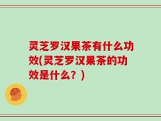 灵芝罗汉果茶有什么功效(灵芝罗汉果茶的功效是什么？)