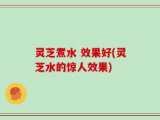 灵芝煮水 效果好(灵芝水的惊人效果)