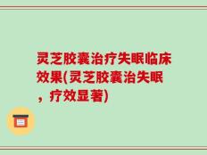 灵芝胶囊治疗失眠临床效果(灵芝胶囊治失眠，疗效显著)