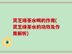 灵芝绿茶水喝的作用(灵芝绿茶水的功效及作用解析)