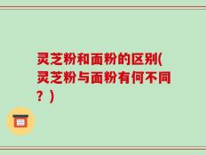 灵芝粉和面粉的区别(灵芝粉与面粉有何不同？)