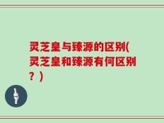 灵芝皇与臻源的区别(灵芝皇和臻源有何区别？)