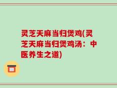灵芝天麻当归煲鸡(灵芝天麻当归煲鸡汤：中医养生之道)
