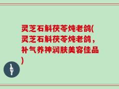 灵芝石斛茯苓炖老鸽(灵芝石斛茯苓炖老鸽，补气养神润肤美容佳品)