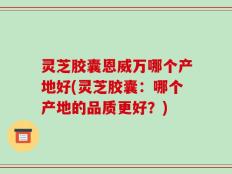 灵芝胶囊恩威万哪个产地好(灵芝胶囊：哪个产地的品质更好？)