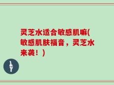 灵芝水适合敏感肌嘛(敏感肌肤福音，灵芝水来袭！)