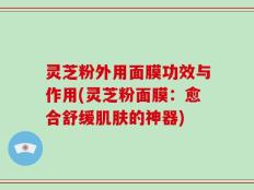 灵芝粉外用面膜功效与作用(灵芝粉面膜：愈合舒缓肌肤的神器)