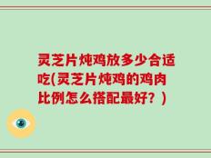 灵芝片炖鸡放多少合适吃(灵芝片炖鸡的鸡肉比例怎么搭配最好？)