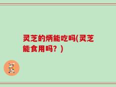 灵芝的炳能吃吗(灵芝能食用吗？)