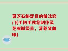 灵芝石斛煲膏的做法窍门(手把手教您制作灵芝石斛煲膏，营养又美味)