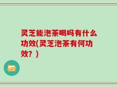 灵芝能泡茶喝吗有什么功效(灵芝泡茶有何功效？)