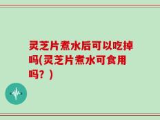 灵芝片煮水后可以吃掉吗(灵芝片煮水可食用吗？)