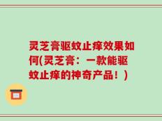灵芝膏驱蚊止痒效果如何(灵芝膏：一款能驱蚊止痒的神奇产品！)