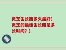 灵芝生长期多久最好(灵芝的最佳生长期是多长时间？)
