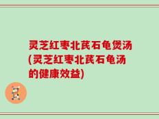灵芝红枣北芪石龟煲汤(灵芝红枣北芪石龟汤的健康效益)