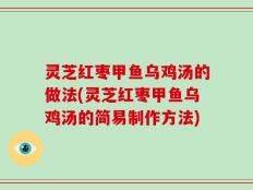 灵芝红枣甲鱼乌鸡汤的做法(灵芝红枣甲鱼乌鸡汤的简易制作方法)