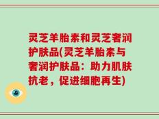 灵芝羊胎素和灵芝奢润护肤品(灵芝羊胎素与奢润护肤品：助力肌肤抗老，促进细胞再生)