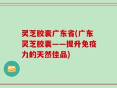 灵芝胶囊广东省(广东灵芝胶囊——提升免疫力的天然佳品)