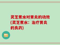 灵芝煮水对胃炎的功效(灵芝煮水：治疗胃炎的良药)