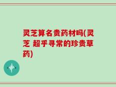 灵芝算名贵药材吗(灵芝 超乎寻常的珍贵草药)