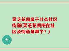 灵芝花园属于什么社区街道(灵芝花园所在社区及街道是哪个？)