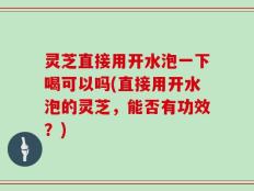 灵芝直接用开水泡一下喝可以吗(直接用开水泡的灵芝，能否有功效？)