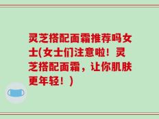 灵芝搭配面霜推荐吗女士(女士们注意啦！灵芝搭配面霜，让你肌肤更年轻！)